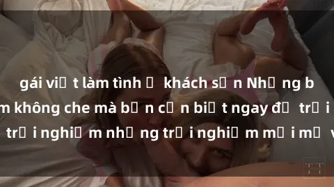 gái việt làm tình ở khách sạn Những bí mật của sex nhóm không che mà bạn cần biết ngay để trải nghiệm những trải nghiệm mới mẻ và đầy kích thích.