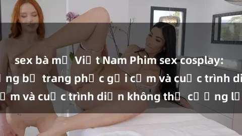 sex bà mẹ Việt Nam Phim sex cosplay: Giấc mơ  cùng những bộ trang phục gợi cảm và cuộc trình diễn không thể cưỡng lại!