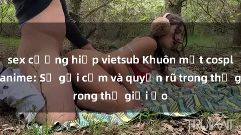 sex cưỡng hiếp vietsub Khuôn mặt cosplay sex anime: Sự gợi cảm và quyến rũ trong thế giới ảo