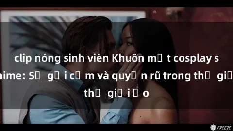 clip nóng sinh viên Khuôn mặt cosplay sex anime: Sự gợi cảm và quyến rũ trong thế giới ảo