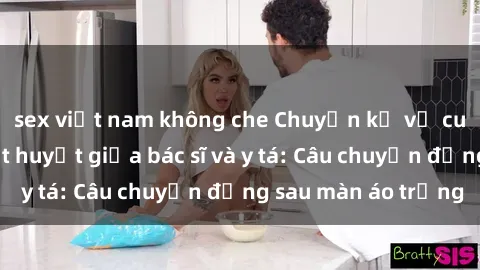 sex việt nam không che Chuyện kể về cuộc tình đầy nhiệt huyết giữa bác sĩ và y tá: Câu chuyện đằng sau màn áo trắng