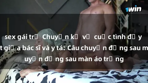 sex gái trẻ Chuyện kể về cuộc tình đầy nhiệt huyết giữa bác sĩ và y tá: Câu chuyện đằng sau màn áo trắng