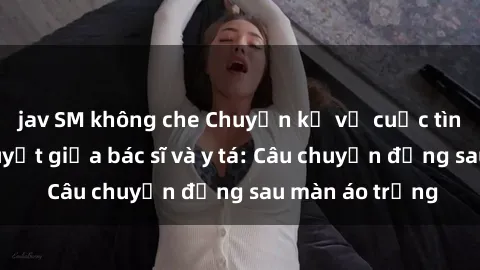 jav SM không che Chuyện kể về cuộc tình đầy nhiệt huyết giữa bác sĩ và y tá: Câu chuyện đằng sau màn áo trắng