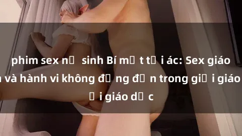 phim sex nữ sinh Bí mật tội ác: Sex giáo viên và hành vi không đứng đắn trong giới giáo dục