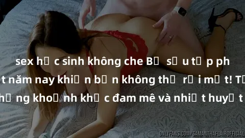 sex học sinh không che Bộ sưu tập phim sex Mỹ hot nhất năm nay khiến bạn không thể rời mắt! Tận hưởng những khoảnh khắc đam mê và nhiệt huyết trong các tác phẩm nóng bỏng này!