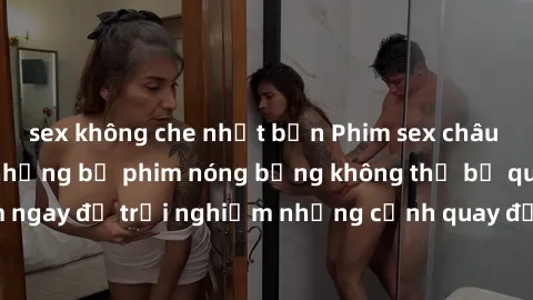 sex không che nhật bản Phim sex châu Âu đỉnh cao: Top những bộ phim nóng bỏng không thể bỏ qua! Xem ngay để trải nghiệm những cảnh quay đầy kích thích và cuồng nhiệt.