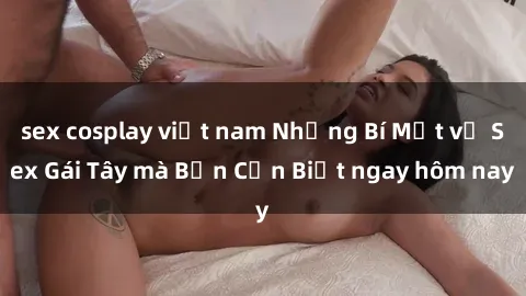 sex cosplay việt nam Những Bí Mật về Sex Gái Tây mà Bạn Cần Biết ngay hôm nay