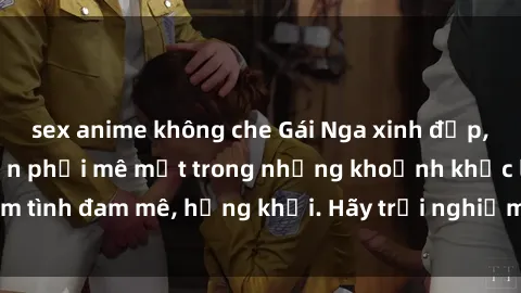 sex anime không che Gái Nga xinh đẹp, tài năng khiến bạn phải mê mệt trong những khoảnh khắc làm tình đam mê, hứng khởi. Hãy trải nghiệm cùng họ ngay hôm nay!