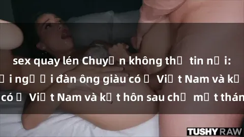 sex quay lén Chuyện không thể tin nổi: Gái Tây quan hệ với người đàn ông giàu có ở Việt Nam và kết hôn sau chỉ một tháng