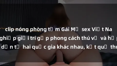 clip nóng phòng tắm Gái Mỹ sex Việt Nam: Khi nền công nghiệp giải trí gặp phong cách thú vị và hấp dẫn từ hai quốc gia khác nhau, kết quả thú vị không thể bỏ qua.