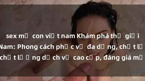sex mẹ con việt nam Khám phá thế giới của gái gọi Việt Nam: Phong cách phục vụ đa dạng, chất lượng dịch vụ cao cấp, đáng giá mọi khoản chi phí