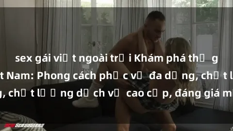 sex gái việt ngoài trời Khám phá thế giới của gái gọi Việt Nam: Phong cách phục vụ đa dạng, chất lượng dịch vụ cao cấp, đáng giá mọi khoản chi phí