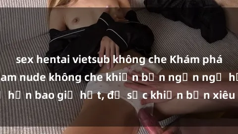 sex hentai vietsub không che Khám phá vẻ đẹp gái Việt Nam nude không che khiến bạn ngẩn ngơ hơn bao giờ hết, đủ sức khiến bạn xiêu lòng đến ngất ngây