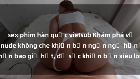 sex phim hàn quốc vietsub Khám phá vẻ đẹp gái Việt Nam nude không che khiến bạn ngẩn ngơ hơn bao giờ hết, đủ sức khiến bạn xiêu lòng đến ngất ngây