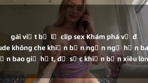 gái việt bị lộ clip sex Khám phá vẻ đẹp gái Việt Nam nude không che khiến bạn ngẩn ngơ hơn bao giờ hết, đủ sức khiến bạn xiêu lòng đến ngất ngây