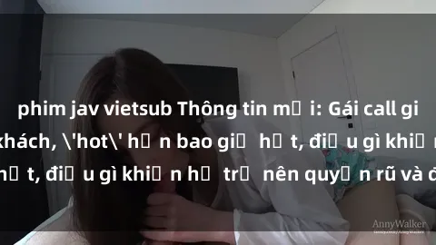 phim jav vietsub Thông tin mới: Gái call girl Việt Nam đắt khách, 'hot' hơn bao giờ hết, điều gì khiến họ trở nên quyến rũ và đáng chú ý?