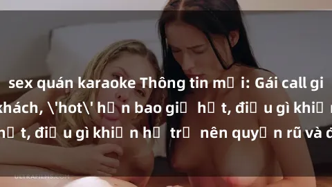 sex quán karaoke Thông tin mới: Gái call girl Việt Nam đắt khách, 'hot' hơn bao giờ hết, điều gì khiến họ trở nên quyến rũ và đáng chú ý?