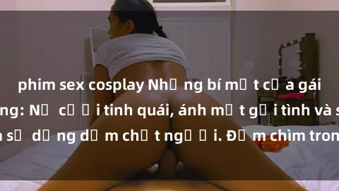phim sex cosplay Những bí mật của gái Việt Nam dâm đãng: Nụ cười tinh quái, ánh mắt gợi tình và sự dụng dẫm chết người. Đắm chìm trong vòng xoay đam mê!