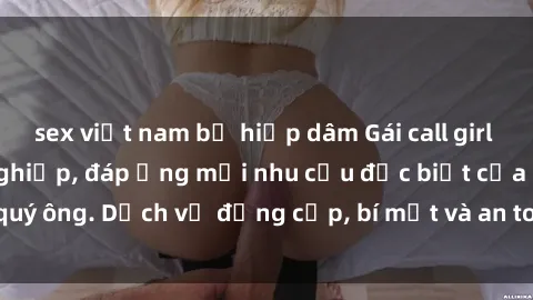 sex việt nam bị hiếp dâm Gái call girl vip tư vấn chuyên nghiệp, đáp ứng mọi nhu cầu đặc biệt của quý ông. Dịch vụ đẳng cấp, bí mật và an toàn, hãy tìm hiểu ngay!