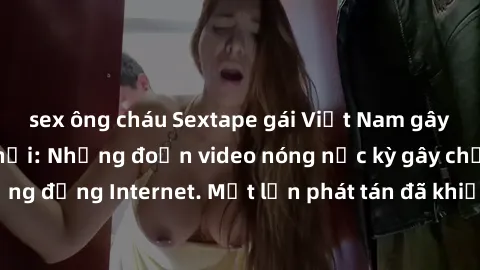 sex ông cháu Sextape gái Việt Nam gây sốt trên mạng xã hội: Những đoạn video nóng nực kỳ gây chấn động cộng đồng Internet. Một lần phát tán đã khiến người xem không thể rời mắt.