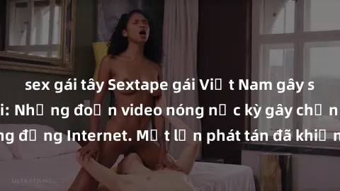 sex gái tây Sextape gái Việt Nam gây sốt trên mạng xã hội: Những đoạn video nóng nực kỳ gây chấn động cộng đồng Internet. Một lần phát tán đã khiến người xem không thể rời mắt.