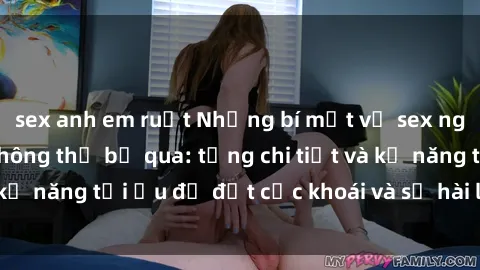 sex anh em ruột Những bí mật về sex người lớn mà bạn không thể bỏ qua: từng chi tiết và kỹ năng tối ưu để đạt cực khoái và sự hài lòng tối đa.
