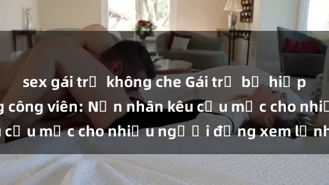 sex gái trẻ không che Gái trẻ bị hiếp dâm bạo lực trong công viên: Nạn nhân kêu cứu mặc cho nhiều người đứng xem lạnh lùng