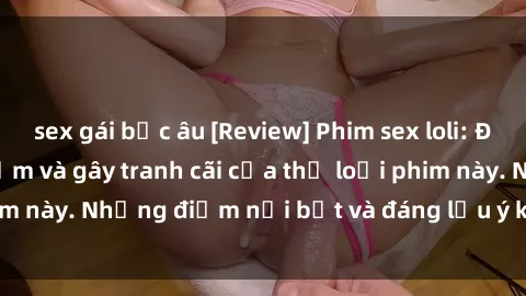 sex gái bắc âu [Review] Phim sex loli: Đánh giá về sự gợi cảm và gây tranh cãi của thể loại phim này. Những điểm nổi bật và đáng lưu ý khi xem phim loli.
