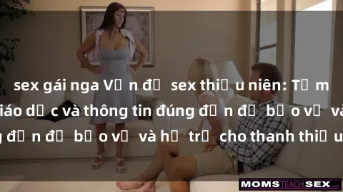 sex gái nga Vấn đề sex thiếu niên: Tầm quan trọng của giáo dục và thông tin đúng đắn để bảo vệ và hỗ trợ cho thanh thiếu niên