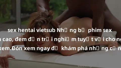 sex hentai vietsub Những bộ phim sex không che HD đỉnh cao, đem đến trải nghiệm tuyệt vời cho người xem.Đón xem ngay để khám phá những cảnh quay đẹp mắt và kích thích.