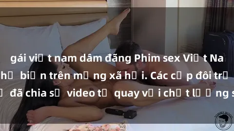 gái việt nam dâm đãng Phim sex Việt Nam HD ngày càng phổ biến trên mạng xã hội. Các cặp đôi trẻ đã chia sẻ video tự quay với chất lượng sắc nét, gợi cảm.
