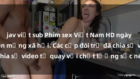 jav việt sub Phim sex Việt Nam HD ngày càng phổ biến trên mạng xã hội. Các cặp đôi trẻ đã chia sẻ video tự quay với chất lượng sắc nét, gợi cảm.