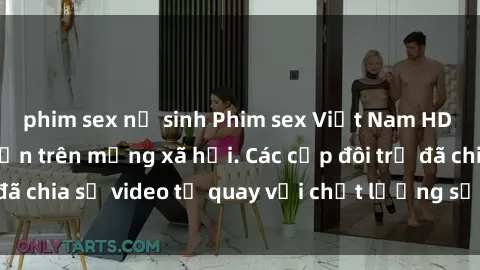 phim sex nữ sinh Phim sex Việt Nam HD ngày càng phổ biến trên mạng xã hội. Các cặp đôi trẻ đã chia sẻ video tự quay với chất lượng sắc nét, gợi cảm.