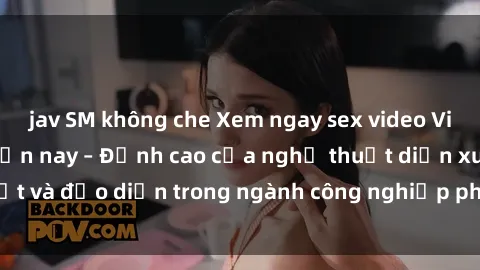 jav SM không che Xem ngay sex video Việt Nam hot nhất hiện nay – Đỉnh cao của nghệ thuật diễn xuất và đạo diễn trong ngành công nghiệp phim người lớn tại đây!