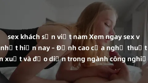 sex khách sạn việt nam Xem ngay sex video Việt Nam hot nhất hiện nay – Đỉnh cao của nghệ thuật diễn xuất và đạo diễn trong ngành công nghiệp phim người lớn tại đây!