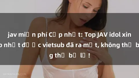 jav miễn phí Cập nhật: Top JAV idol xinh đẹp nhất được vietsub đã ra mắt, không thể bỏ lỡ!
