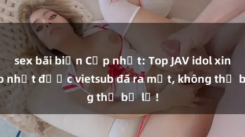 sex bãi biển Cập nhật: Top JAV idol xinh đẹp nhất được vietsub đã ra mắt, không thể bỏ lỡ!