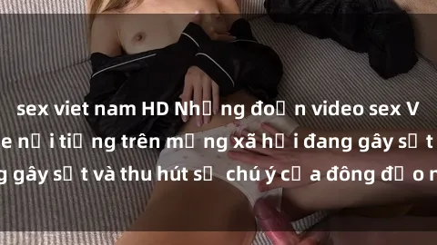 sex viet nam HD Những đoạn video sex Việt Nam không che nổi tiếng trên mạng xã hội đang gây sốt và thu hút sự chú ý của đông đảo người xem.