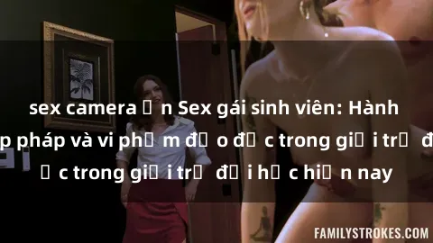 sex camera ẩn Sex gái sinh viên: Hành vi gấu không hợp pháp và vi phạm đạo đức trong giới trẻ đại học hiện nay