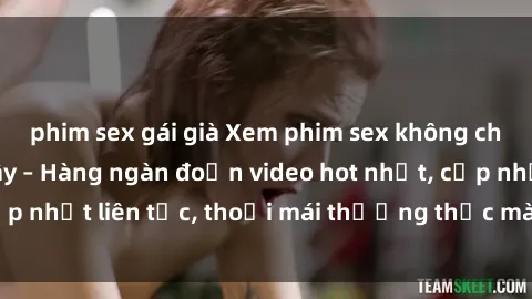 phim sex gái già Xem phim sex không che miễn phí tại đây – Hàng ngàn đoạn video hot nhất, cập nhật liên tục, thoải mái thưởng thức mà không tốn kém.