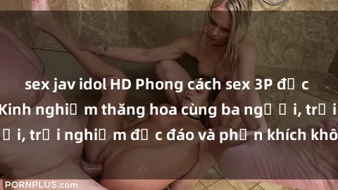 sex jav idol HD Phong cách sex 3P độc đáo tại Việt Nam: Kinh nghiệm thăng hoa cùng ba người, trải nghiệm độc đáo và phấn khích không thể bỏ lỡ!
