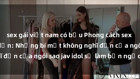 sex gái việt nam có bầu Phong cách sex jav idol siêu hấp dẫn: Những bí mật không nghĩ đến của ngôi sao jav idol sẽ làm bạn ngạc nhiên!