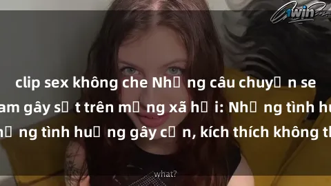 clip sex không che Những câu chuyện sex sinh viên Việt Nam gây sốt trên mạng xã hội: Những tình huống gây cấn, kích thích không thể bỏ qua