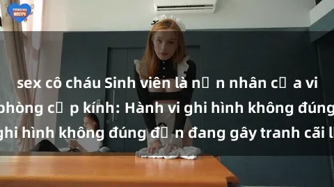 sex cô cháu Sinh viên là nạn nhân của video quay lén trong phòng cấp kính: Hành vi ghi hình không đúng đắn đang gây tranh cãi lớn