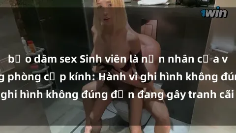 bạo dâm sex Sinh viên là nạn nhân của video quay lén trong phòng cấp kính: Hành vi ghi hình không đúng đắn đang gây tranh cãi lớn