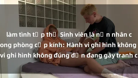 làm tình tập thể Sinh viên là nạn nhân của video quay lén trong phòng cấp kính: Hành vi ghi hình không đúng đắn đang gây tranh cãi lớn