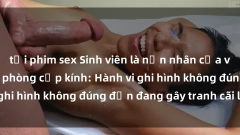 tải phim sex Sinh viên là nạn nhân của video quay lén trong phòng cấp kính: Hành vi ghi hình không đúng đắn đang gây tranh cãi lớn
