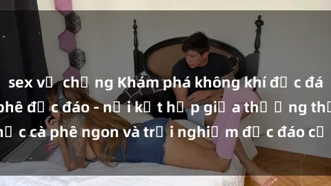 sex vợ chồng Khám phá không khí độc đáo tại sex quán cà phê độc đáo - nơi kết hợp giữa thưởng thức cà phê ngon và trải nghiệm độc đáo của không gian sex shop.