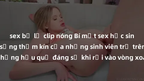 sex bị lộ clip nóng Bí mật sex học sinh không che: Cuộc sống thầm kín của những sinh viên trẻ trên trường. Những hậu quả đáng sợ khi rơi vào vòng xoáy của tình dục từ tuổi mới lớn.