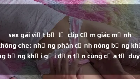 sex gái việt bị lộ clip Cảm giác mạnh mẽ với sex BDSM không che: những phân cảnh nóng bỏng khơi gợi đến tận cùng của tư duy và cơ thể.